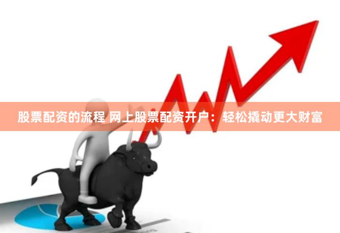 股票配资的流程 网上股票配资开户：轻松撬动更大财富