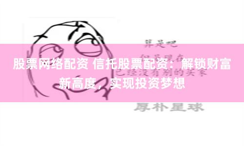 股票网络配资 信托股票配资：解锁财富新高度，实现投资梦想