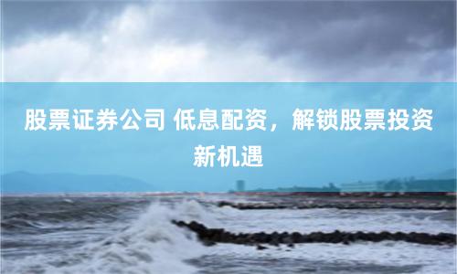 股票证券公司 低息配资，解锁股票投资新机遇