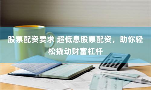 股票配资要求 超低息股票配资，助你轻松撬动财富杠杆