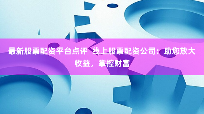 最新股票配资平台点评  线上股票配资公司：助您放大收益，掌控财富
