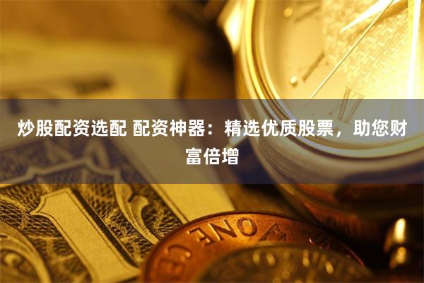 炒股配资选配 配资神器：精选优质股票，助您财富倍增