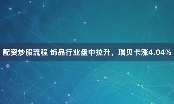 配资炒股流程 饰品行业盘中拉升，瑞贝卡涨4.04%