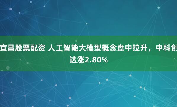 宜昌股票配资 人工智能大模型概念盘中拉升，中科创达涨2.80%