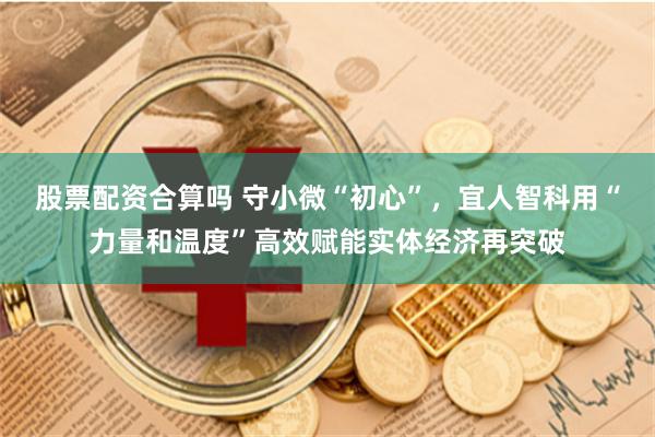 股票配资合算吗 守小微“初心”，宜人智科用“力量和温度”高效赋能实体经济再突破