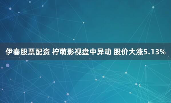 伊春股票配资 柠萌影视盘中异动 股价大涨5.13%
