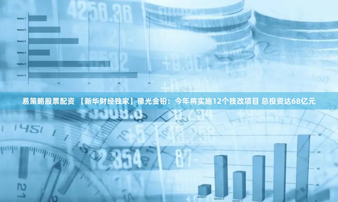 易策略股票配资 【新华财经独家】豫光金铅：今年将实施12个技改项目 总投资达68亿元