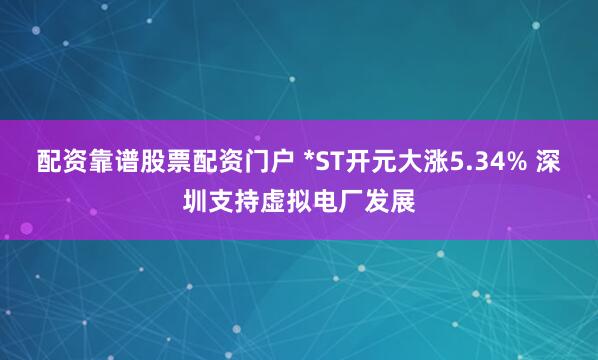 配资靠谱股票配资门户 *ST开元大涨5.34% 深圳支持虚拟电厂发展