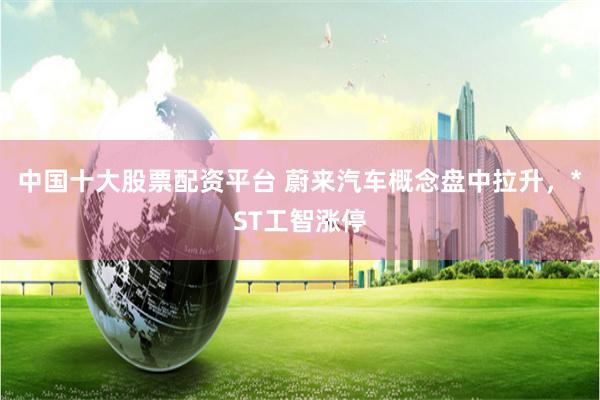 中国十大股票配资平台 蔚来汽车概念盘中拉升，*ST工智涨停