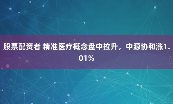 股票配资者 精准医疗概念盘中拉升，中源协和涨1.01%