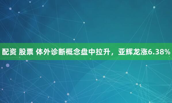 配资 股票 体外诊断概念盘中拉升，亚辉龙涨6.38%