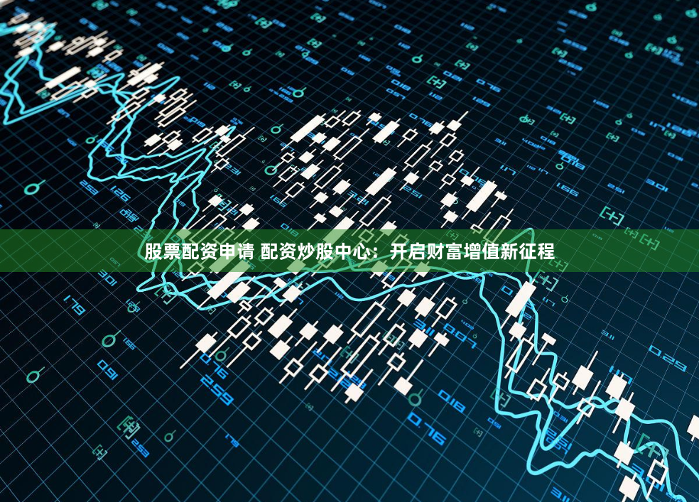 股票配资申请 配资炒股中心：开启财富增值新征程
