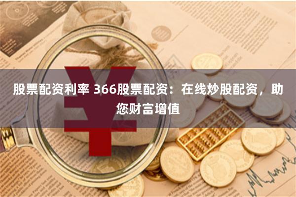 股票配资利率 366股票配资：在线炒股配资，助您财富增值