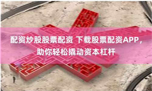 配资炒股股票配资 下载股票配资APP，助你轻松撬动资本杠杆