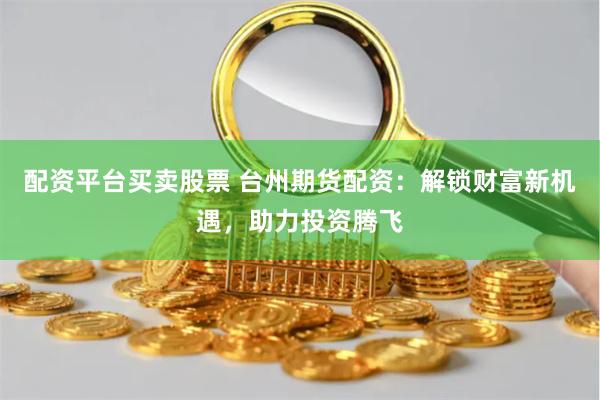 配资平台买卖股票 台州期货配资：解锁财富新机遇，助力投资腾飞