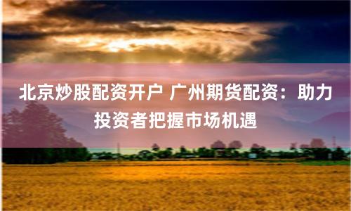 北京炒股配资开户 广州期货配资：助力投资者把握市场机遇