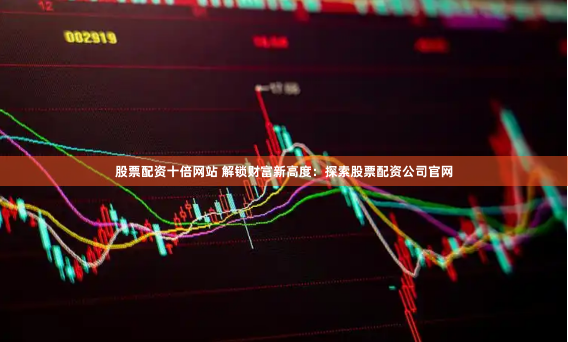 股票配资十倍网站 解锁财富新高度：探索股票配资公司官网
