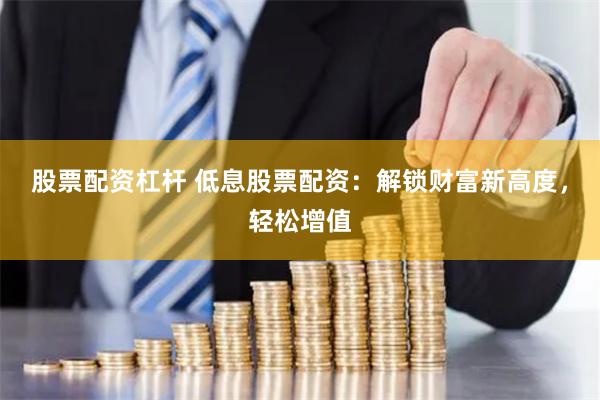 股票配资杠杆 低息股票配资：解锁财富新高度，轻松增值
