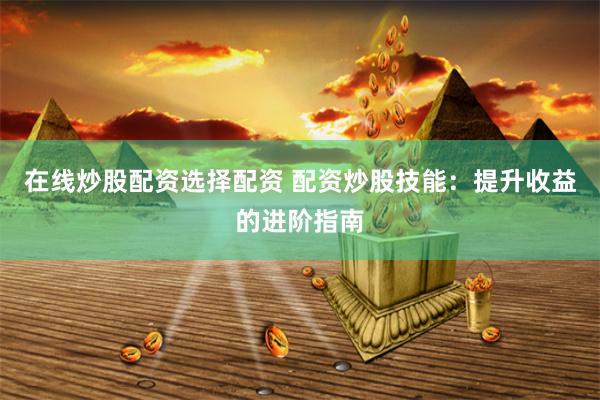 在线炒股配资选择配资 配资炒股技能：提升收益的进阶指南