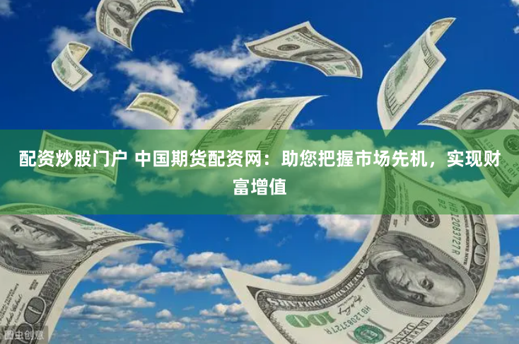 配资炒股门户 中国期货配资网：助您把握市场先机，实现财富增值