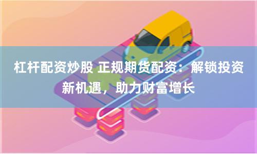 杠杆配资炒股 正规期货配资:解锁投资新机遇,助力财富增长