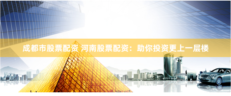 成都市股票配资 河南股票配资：助你投资更上一层楼