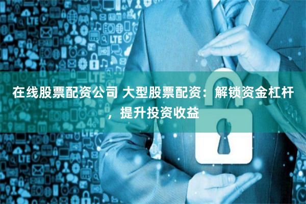 在线股票配资公司 大型股票配资:解锁资金杠杆,提升投资收益