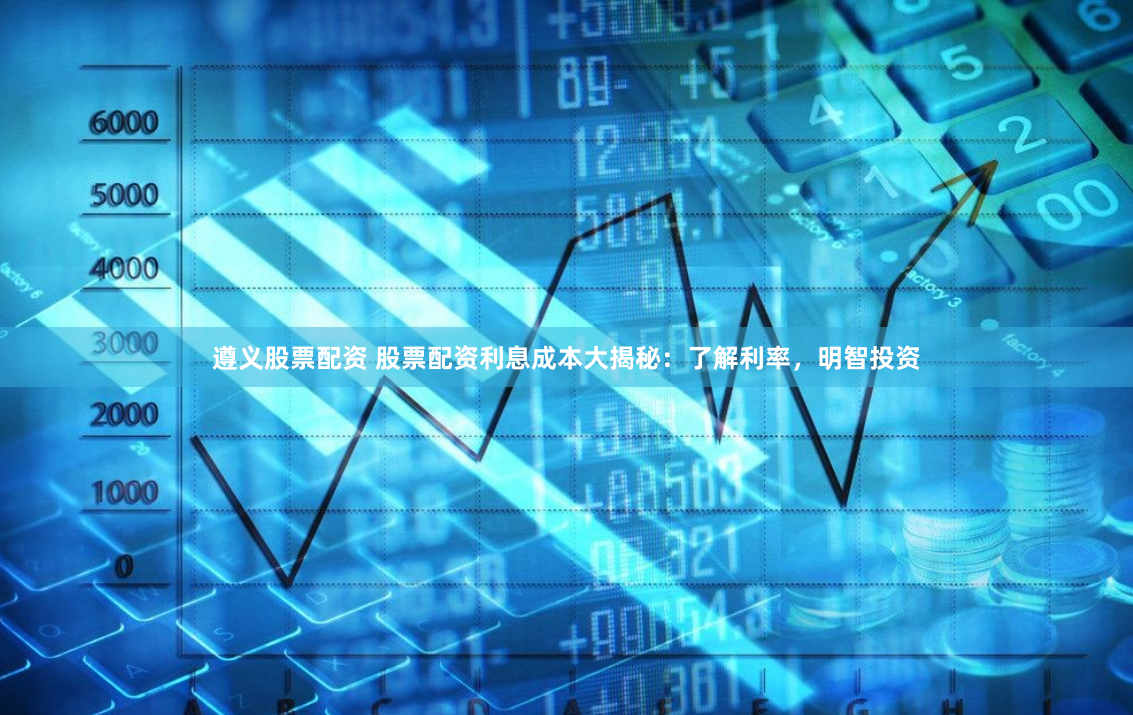 遵义股票配资 股票配资利息成本大揭秘：了解利率，明智投资