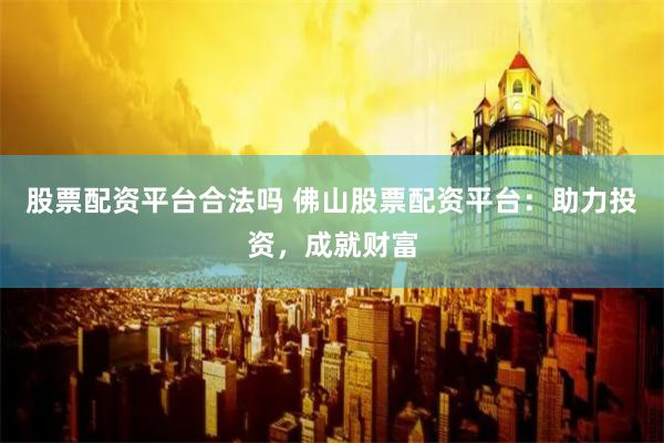 股票配资平台合法吗 佛山股票配资平台:助力投资,成就财富