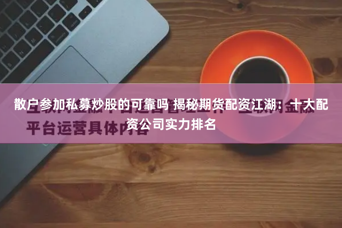 散户参加私募炒股的可靠吗 揭秘期货配资江湖：十大配资公司实力排名