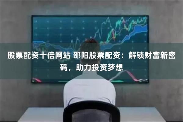 股票配资十倍网站 邵阳股票配资：解锁财富新密码，助力投资梦想